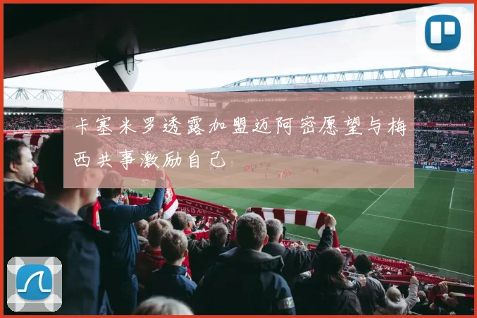 卡塞米罗透露加盟迈阿密愿望与梅西共事激励自己