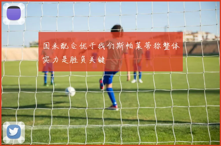 国米配合优于我们斯帕莱蒂称整体实力是胜负关键
