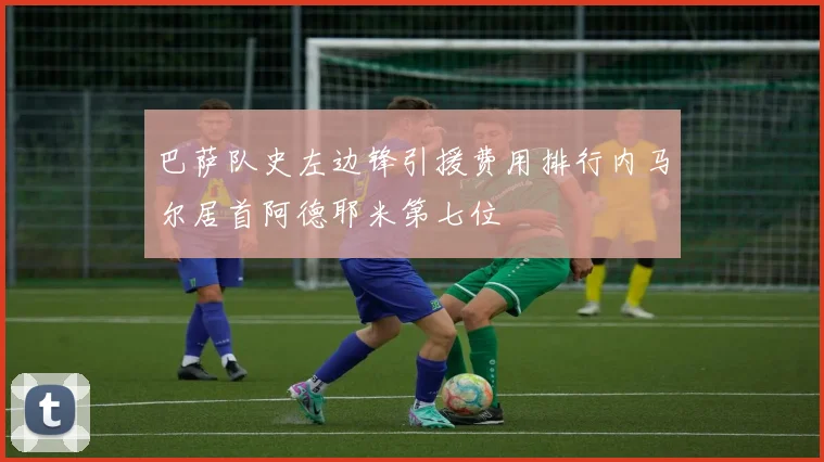 巴萨队史左边锋引援费用排行内马尔居首阿德耶米第七位