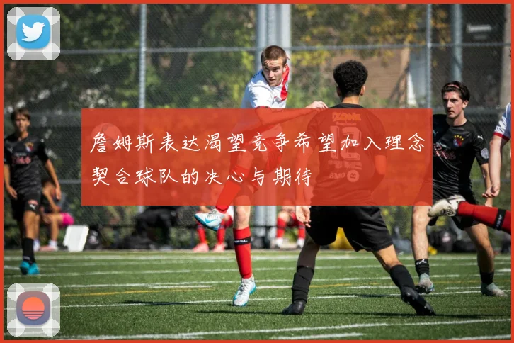 詹姆斯表达渴望竞争希望加入理念契合球队的决心与期待