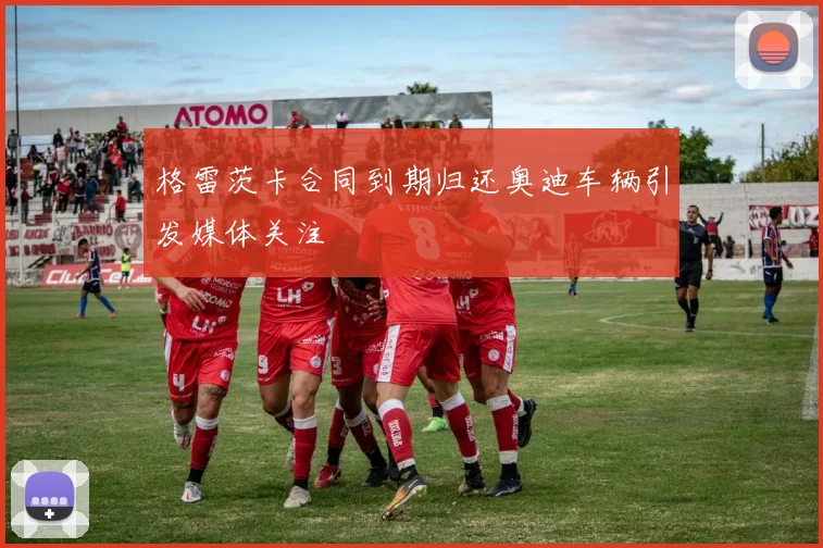 格雷茨卡合同到期归还奥迪车辆引发媒体关注