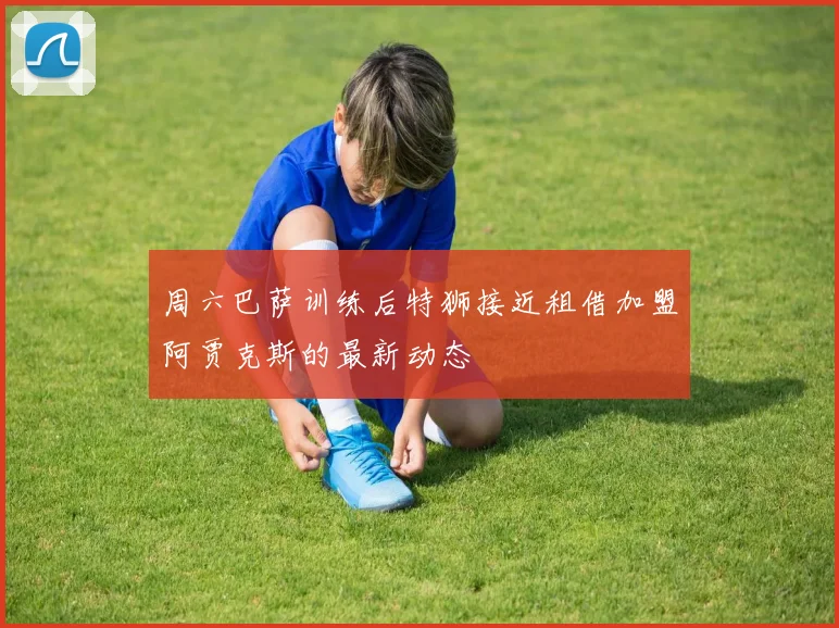 周六巴萨训练后特狮接近租借加盟阿贾克斯的最新动态